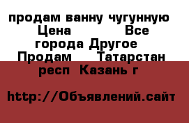  продам ванну чугунную › Цена ­ 7 000 - Все города Другое » Продам   . Татарстан респ.,Казань г.